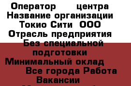 Оператор Call-центра › Название организации ­ Токио Сити, ООО › Отрасль предприятия ­ Без специальной подготовки › Минимальный оклад ­ 27 000 - Все города Работа » Вакансии   . Мурманская обл.,Оленегорск г.